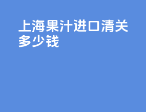 上海果汁进口清关多少钱