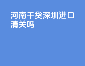 河南干货深圳进口清关吗