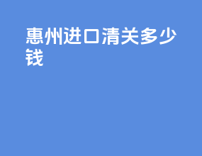 惠州进口清关多少钱