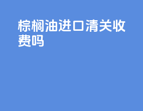 棕榈油进口清关收费吗
