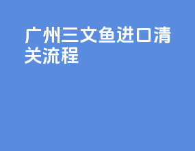 广州三文鱼进口清关流程