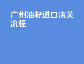 广州油籽进口清关流程