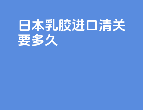 日本乳胶进口清关要多久