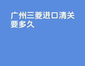 广州三菱进口清关要多久