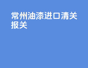 常州油漆进口清关报关