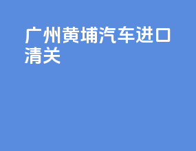 广州黄埔汽车进口清关