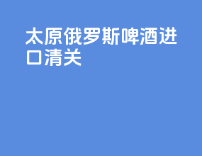 太原俄罗斯啤酒进口清关