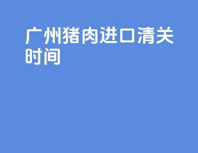 广州猪肉进口清关时间