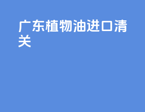 广东植物油进口清关