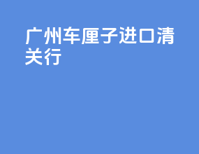 广州车厘子进口清关行