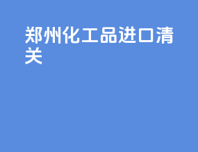郑州化工品进口清关