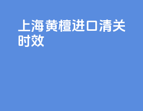 上海黄檀进口清关时效