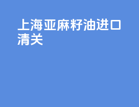 上海亚麻籽油进口清关
