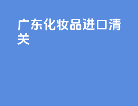 广东化妆品进口清关