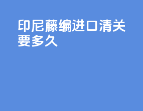 印尼藤编进口清关要多久
