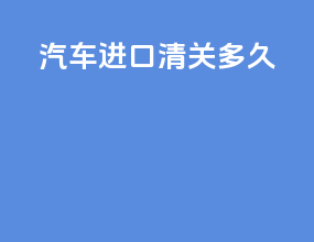 汽车进口清关多久