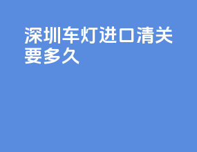 深圳车灯进口清关要多久