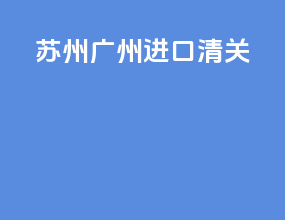 苏州广州进口清关