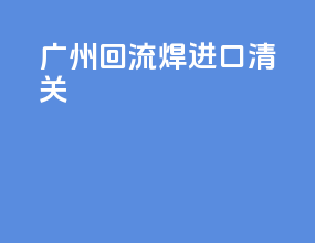广州回流焊进口清关