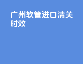 广州软管进口清关时效