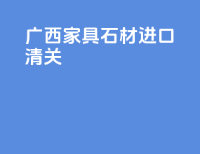 广西家具石材进口清关