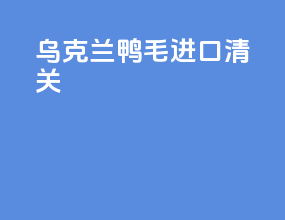 乌克兰鸭毛进口清关