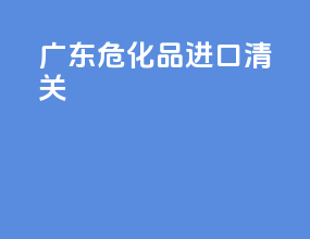 广东危化品进口清关