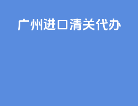 广州进口清关代办