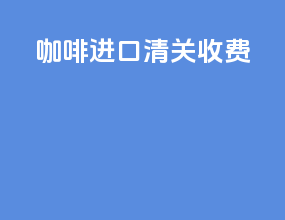 咖啡进口清关收费