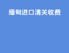 缅甸进口清关收费