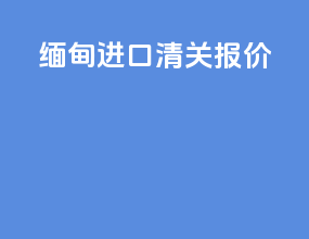 缅甸进口清关报价
