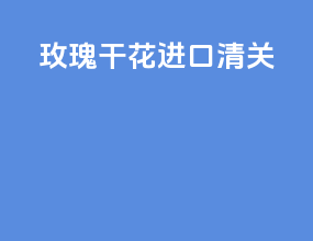 玫瑰干花进口清关