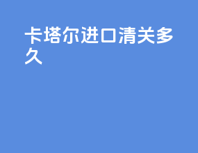 卡塔尔进口清关多久