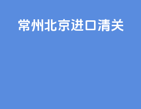 常州北京进口清关
