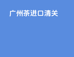 广州茶进口清关