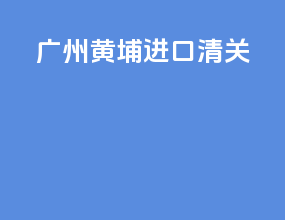 广州黄埔进口清关