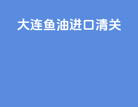 大连鱼油进口清关