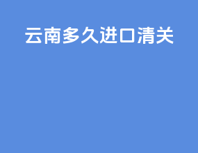云南多久进口清关