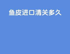 鱼皮进口清关多久