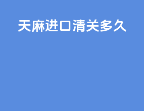 天麻进口清关多久