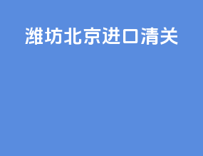 潍坊北京进口清关