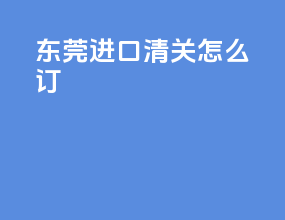 东莞进口清关怎么订