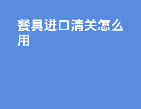 餐具进口清关怎么用