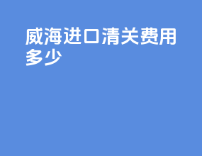 威海进口清关费用多少