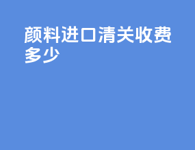 颜料进口清关收费多少