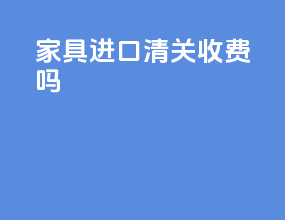 家具进口清关收费吗