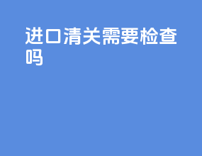 进口清关需要检查吗