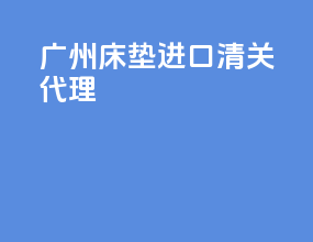 广州床垫进口清关代理