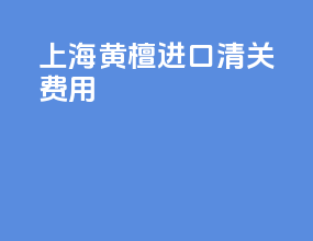 上海黄檀进口清关费用