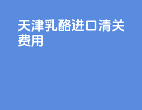 天津乳酪进口清关费用